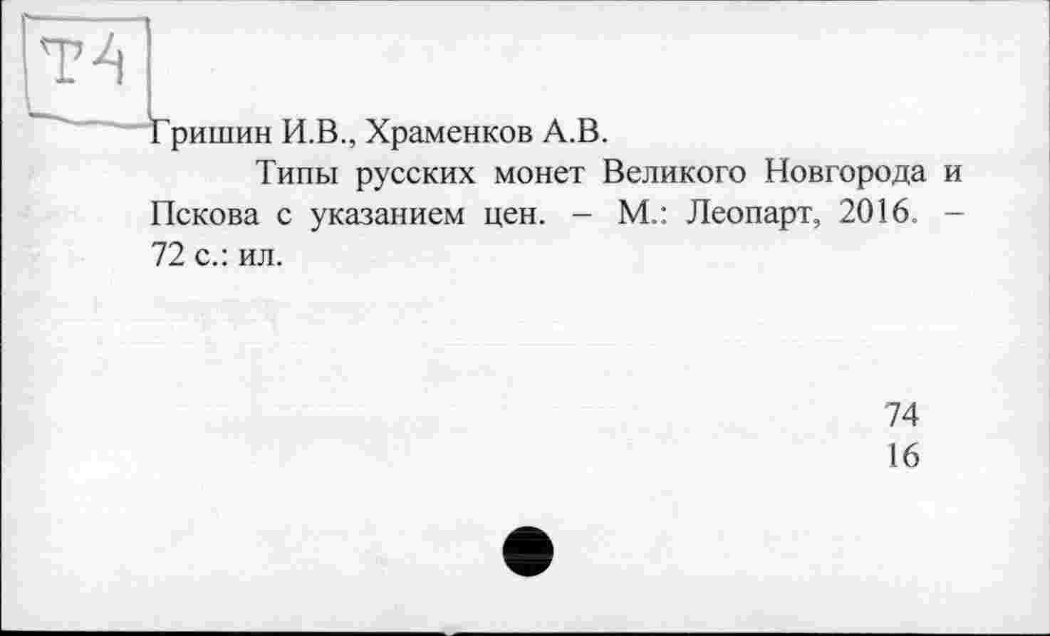 ﻿Т4
ришин И.В., Храменков А.В.
Типы русских монет Великого Новгорода и Пскова с указанием цен. - М.: Леопарт, 2016. -
72 с.: ил.
74
16